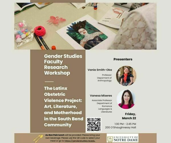 Gender Studies Faculty Research  Workshop, "The Latinx Obstetric Violence Project: Art, Literature, and Motherhood in the South Bend Community," presented by Vania Smith-Oka and Vanesa Miseres, on March 22, at 1:30 PM, in 200 O'Shaughnessy Hall